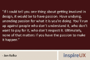 “If I could tell you one thing about getting involved in design, it would be to have passion. Have undying, unending passion for what it is you’re doing. You’ll run up against people who don’t understand it, who don’t want to pay for it, who don’t respect it. Ultimately, none of that matters if you have the passion to make it happen.” – Jon Kolko