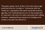 “Designers spend much of their time thinking through problems from the ‘outside in.’ Contrasted with the ‘inside out’ approaches that typify corporate business agendas, this methodology focuses on the perspective of customers and end users when analyzing and crafting solutions. Applying this perspective to strategic work creates more genuine relevance.” – Luke Wroblewski