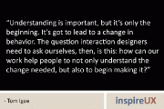 “Understanding is important, but it’s only the beginning. It’s got to lead to a change in behavior. The question interaction designers need to ask ourselves, then, is this: how can our work help people to not only understand the change needed, but also to begin making it?” – Tom Igoe