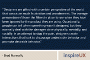 “Designers are gifted with a certain perspective of the world that can cause much frustration and wonderment. The average person doesn’t have the filters in place to see when they have been ignored by the product they are using. Occasionally, people can tell when something wasn’t designed, but they normally deal with the damages done physically, mentally, and socially. In an attempt to stop the pain, designers create interactions that look to discourage undesirable behavior and promote desirable behavior.” – Brad Nunnally