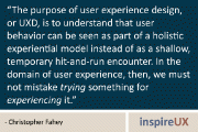 “The purpose of user experience design, or UXD, is to understand that user behavior can be seen as part of a holistic experiential model instead of as a shallow, temporary hit-and-run encounter. In the domain of user experience, then, we must not mistake trying something for experiencing it.” -Christopher Fahey