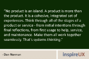 “No product is an island. A product is more than the product. It is a cohesive, integrated set of experiences. Think through all of the stages of a product or service – from initial intentions through final reflections, from first usage to help, service, and maintenance. Make them all work together seamlessly. That’s systems thinking.” – Don Norman