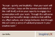 “Accept—quietly and implicitly—that your work will affect millions. Focus on the nuances and details of the craft itself, and on your capacity to engage in a conversation with your work. Through this will come humble and beautiful design solutions that will live on, affect culture, and change behavior. And through this will come a sense of subdued pleasure in your creative work.” – Jon Kolko
