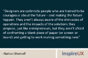 “Designers are optimistic people who are trained to be courageous about the future—and making the future happen. They aren’t always aware of the intricacies of operations and the impacts of the solutions they propose, just like entrepreneurs, but they aren’t afraid of confronting a blank piece of paper (or screen or board) and getting to work making something new.” – Nathan Shedroff