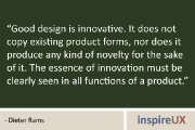 “Good design is innovative. It does not copy existing product forms, nor does it produce any kind of novelty for the sake of it. The essence of innovation must be clearly seen in all functions of a product.” – Dieter Rams