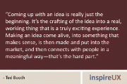 “Coming up with an idea is really just the beginning. It’s the crafting of the idea into a real, working thing that is a truly exciting experience. Making an idea come alive, into something that makes sense, is then made and put into the market, and then connects with people in a meaningful way—that’s the hard part.” – Ted Booth