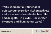 “Why shouldn’t our functional objects–our everyday kitchen gadgets and social websites–also be beautiful and delightful in playful, unexpected, inventive and illuminating ways?” – Matt Webb