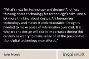 “What’s next for technology and design? A lot less thinking about technology for technology’s sake, and a lot more thinking about design. Art humanizes technology and makes it understandable. Design is needed to make sense of information overload. It is why art and design will rise in importance during this century as we try to make sense of all the possibilities that digital technology now affords.” – John Maeda