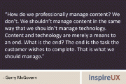 “How do we professionally manage content? We don’t. We shouldn’t manage content in the same way that we shouldn’t manage technology. Content and technology are merely a means to an end. What is the end? The end is the task the customer wishes to complete. That is what we should manage.” – Gerry McGovern