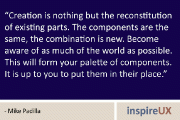 “Creation is nothing but the reconstitution of existing parts. The components are the same, the combination is new. Become aware of as much of the world as possible. This will form your palette of components. It is up to you to put them in their place.” - Mike Padilla