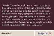 “We don’t spend enough time up front on projects discussing, assessing, defining and refining the value of what we make. We jump too quickly into design and build before applying rigor to what we make. It’s easy to get lost in the product detail: a screen, code and forget what the product’s value is and who you are building it for. Everything we do should be to help move the product a little closer to success.” – Daniel Szuc