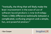 “Ironically, the thing that will likely make the least improvement in the ease of use of software-based products is new technology. There is little difference technically between a complicated, confusing program and a simple, fun, and powerful product.” – Alan Cooper