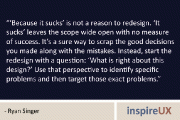 “‘Because it sucks’ is not a reason to redesign. ‘It sucks’ leaves the scope wide open with no measure of success. It’s a sure way to scrap the good decisions you made along with the mistakes. Instead, start the redesign with a question: ‘What is right about this design?’ Use that perspective to identify specific problems and then target those exact problems.” – Ryan Singer