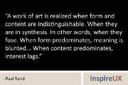 “A work of art is realized when form and content are indistinguishable. When they are in synthesis. In other words, when they fuse. When form predominates, meaning is blunted… When content predominates, interest lags.” – Paul Rand