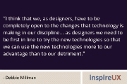 “I think that we, as designers, have to be completely open to the changes that technology is making in our discipline… as designers we need to be first in line to try the new technologies so that we can use the new technologies more to our advantage than to our detriment.” – Debbie Millman