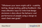 “Whatever your team might call it—usability testing, design testing, getting feedback—the most effective input for informed design decisions is data about the behavior and performance of people using a design to reach their own goals.” – Dana Chisnell