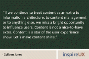 “If we continue to treat content as an extra to information architecture, to content management or to anything else, we miss a bright opportunity to influence users. Content is not a nice-to-have extra. Content is a star of the user experience show. Let’s make content shine.” – Colleen Jones