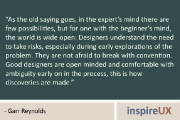 “As the old saying goes, in the expert’s mind there are few possibilities, but for one with the beginner’s mind, the world is wide open. Designers understand the need to take risks, especially during early explorations of the problem. They are not afraid to break with convention. Good designers are open minded and comfortable with ambiguity early on in the process, this is how discoveries are made.” – Garr Reynolds