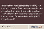 “Many of the most compelling usability test insights come not from the elements that are evaluated, but rather those not evaluated… The unintended conclusions—the peripheral insights—are often what feed a designer’s instincts most.” – Robert Hoekman Jr.