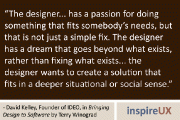 “The designer… has a passion for doing something that fits somebody’s needs, but that is not just a simple fix. The designer has a dream that goes beyond what exists, rather than fixing what exists… the designer wants to create a solution that fits in a deeper situational or social sense.” - David Kelley, Founder of IDEO, in Bringing Design to Software by Terry Winograd