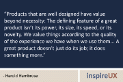 “Products that are well designed have value beyond necessity: The defining feature of a great product isn’t its power, its size, its speed, or its novelty. We value things according to the quality of the experience we have when we use them… A great product doesn’t just do its job; it does something more.” – Harold Hambrose