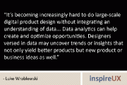 “It’s becoming increasingly hard to do large-scale digital product design without integrating an understanding of data… Data analytics can help create and optimize opportunities. Designers versed in data may uncover trends or insights that not only yield better products but new product or business ideas as well.” – Luke Wroblewski