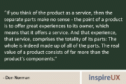 "If you think of the product as a service, then the separate parts make no sense – the point of a product is to offer great experiences to its owner, which means that it offers a service. And that experience, that service, comprises the totality of its parts: The whole is indeed made up of all of the parts. The real value of a product consists of far more than the product's components." - Don Norman