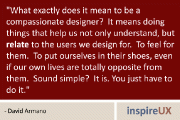 “What exactly does it mean to be a compassionate designer? It means doing things that help us not only understand, but relate to the users we design for. To feel for them. To put ourselves in their shoes, even if our own lives are totally opposite from them. Sound simple? It is. You just have to do it.” - David Armano