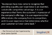 “Businesses have now come to recognize that providing a quality user experience is an essential, sustainable competitive advantage. It is user experience that forms the customer’s impression of the company’s offerings, it is user experience that differentiates the company from its competitors, and it is user experience that determines whether your customer will ever come back.” - The Elements of User Experience by Jesse James Garrett