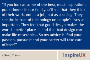 “If you look at some of the best, most inspirational practitioners in our field you’ll see that they think of their work, not as a job, but as a calling. They see the impact of technology on people’s lives as important. They feel that good design makes the world a better place — and that bad design can make life miserable… So my advice is: find your passion, pursue it and your career will take care of itself.” - David Travis