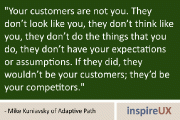 “Your customers are not you. They don’t look like you, they don’t think like you, they don’t do the things that you do, they don’t have your expectations or assumptions. If they did, they wouldn’t be your customers; they’d be your competitors.” - Mike Kuniavsky of Adaptive Path