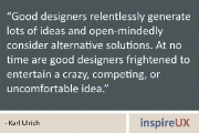 “Good designers relentlessly generate lots of ideas and open-mindedly consider alternative solutions. At no time are good designers frightened to entertain a crazy, competing, or uncomfortable idea.” - Karl Ulrich