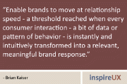 “Enable brands to move at relationship speed - a threshold reached when every consumer interaction - a bit of data or pattern of behavior - is instantly and intuitively transformed into a relevant, meaningful brand response.” - Brian Kaiser
