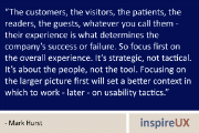 “The customers, the visitors, the patients, the readers, the guests, whatever you call them - their experience is what determines the company’s success or failure. So focus first on the overall experience. It’s strategic, not tactical. It’s about the people, not the tool. Focusing on the larger picture first will set a better context in which to work - later - on usability tactics.” - Mark Hurst