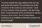 “Content makes the sale, delivers the service and builds the brand. The architecture is the container of the website, but content—well, it’s the content in the container. We don’t buy from iTunes because of its architecture; we buy because of its music. Great information architecture is invisible so that the content can shine through.” - Gerry McGovern