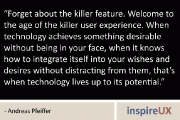 “Forget about the killer feature. Welcome to the age of the killer user experience. When technology achieves something desirable without being in your face, when it knows how to integrate itself into your wishes and desires without distracting from them, that’s when technology lives up to its potential.” - Andreas Pfeiffer