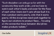 “Each discipline can only go so far with the constraints they work under, and we have to watch each other’s backs and cover for the flaws of each other. Users don’t care whose fault it is that a product works poorly, only that it works poorly. All the disciplines need work together to figure out solutions to product flaws… Focusing on the connective tissue between disciplines makes products holistic.” - Dan Saffer