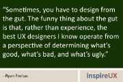 “Sometimes, you have to design from the gut. The funny thing about the gut is that, rather than experience, the best UX designers I know operate from a perspective of determining what’s good, what’s bad, and what’s ugly.” - Ryan Freitas
