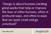 “Design is about humans creating great works that help or improve the lives of other humans, often in profound ways, and often in ways that are quite small and go unnoticed” - Garr Reynolds