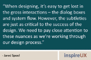 “When designing, it’s easy to get lost in the gross interactions – the dialog boxes and system flow. However, the subtleties are just as critical to the success of the design. We need to pay close attention to these nuances as we’re working through our design process.” - Jared Spool