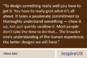 “To design something really well you have to get it. You have to really grok what it’s all about. It takes a passionate commitment to thoroughly understand something - chew it up, not just quickly swallow it. Most people don’t take the time to do that… The broader one’s understanding of the human experience, the better designs we will have.” - Steve Jobs