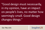 “Good design must necessarily, in my opinion, have an impact on people’s lives, no matter how seemingly small. Good design changes things.” - Garr Reynolds