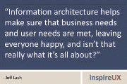 “Information architecture helps make sure that business needs and user needs are met, leaving everyone happy, and isn’t that really what it’s all about?” - Jeff Lash