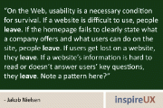 “On the Web, usability is a necessary condition for survival. If a website is difficult to use, people leave. If the homepage fails to clearly state what a company offers and what users can do on the site, people leave. If users get lost on a website, they leave. If a website’s information is hard to read or doesn’t answer users’ key questions, they leave. Note a pattern here?” - Jakob Nielsen