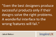“Even the best designers produce successful products only if their designs solve the right problems. A wonderful interface to the wrong features will fail.” - Jakob Nielsen