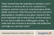 “Each moment has the potential to increase a user’s confidence or destroy his trust in a product or a company, and each one is an important piece of the whole experience. Why? Because the task a person is attempting to complete at any given moment is the most important task to that person, at that moment. It is our job to make sure nothing goes wrong. To make sure that moment is enjoyable and productive, and helps our user feel smart.” - Designing the Moment by Robert Hoekman Jr.
