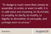 “To design is much more than simply to assemble, to order, or even to edit; it is to add value and meaning, to illuminate, to simplify, to clarify, to modify, to dignify, to dramatize, to persuade, and perhaps even to amuse.” - Paul Rand