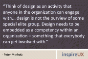 “Think of design as an activity that anyone in the organization can engage with… design is not the purview of some special elite group. Design needs to be embedded as a competency within an organization – something that everybody can get involved with.” - Peter Merholz