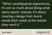 “When creating great experiences, it’s not so much about doing what users expect. Instead, it’s about creating a design that clearly meets their needs at the instant they need it.” - Jared Spool