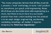 “Too many companies believe that all they must do is provide a ‘neat’ technology or some ‘cool’ product or, sometimes, just good, solid engineering. Nope. All of those are desirable (and solid engineering is a must), but there is much more to a successful product than that: understanding how the product is to be used, design, engineering, positioning, marketing, branding—all matter. It requires designing the Total User Experience.” - Don Norman